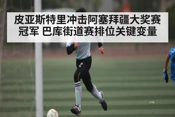 皮亚斯特里冲击阿塞拜疆大奖赛冠军 巴库街道赛排位关键变量